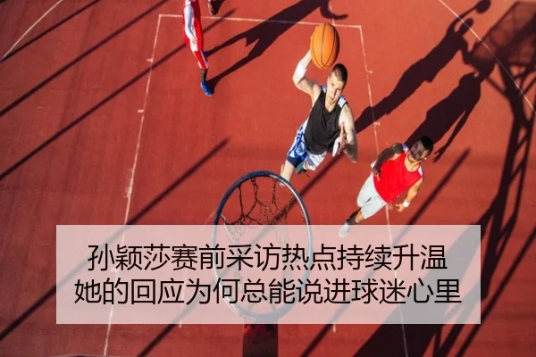 孙颖莎赛前采访热点持续升温 她的回应为何总能说进球迷心里